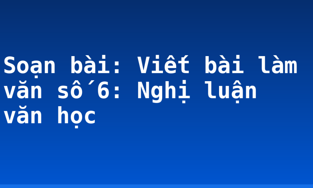 Soạn bài: Viết bài làm văn số 6: Nghị luận văn học