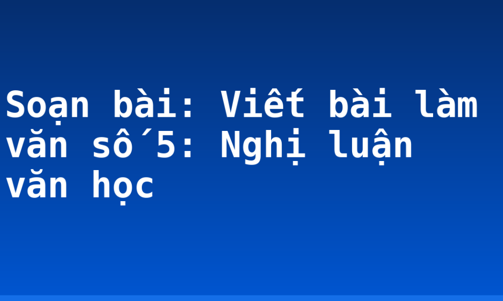 Soạn bài: Viết bài làm văn số 5: Nghị luận văn học