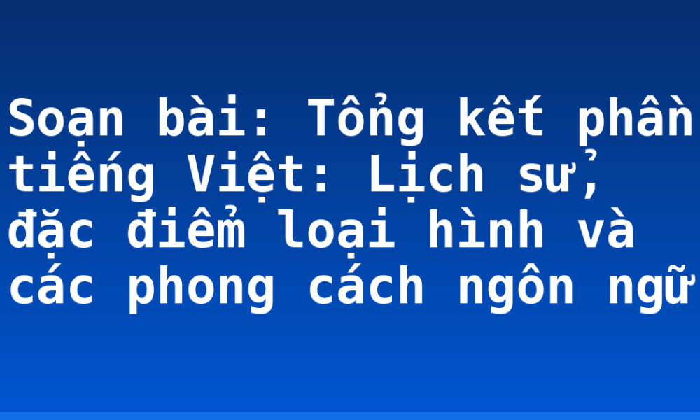 Soạn bài: Tổng kết phần tiếng Việt: Lịch sử, đặc điểm loại hình và các phong cách ngôn ngữ
