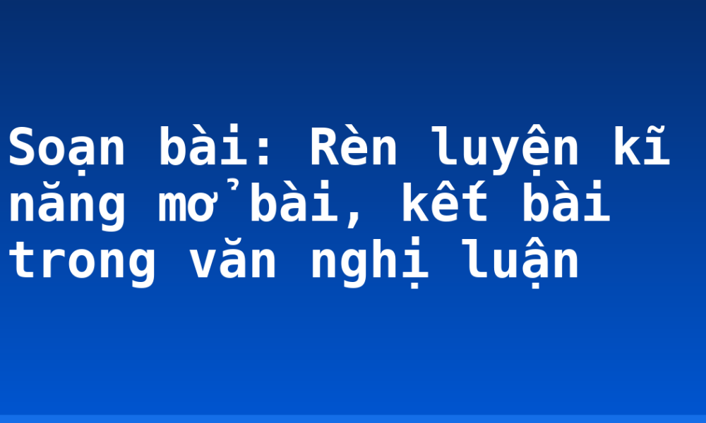 Soạn bài: Rèn luyện kĩ năng mở bài, kết bài trong văn nghị luận