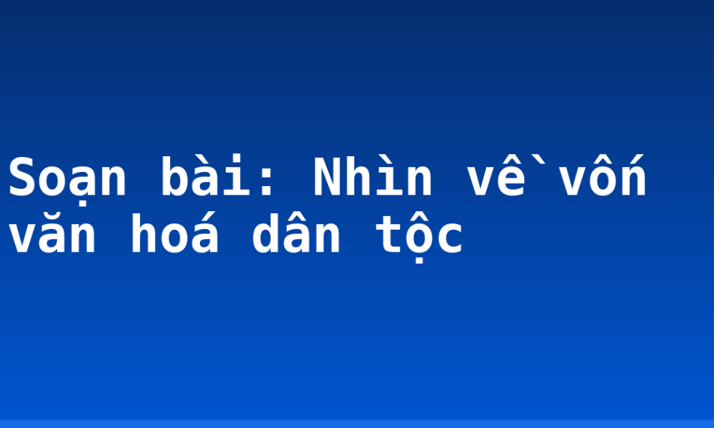 Soạn bài: Nhìn về vốn văn hoá dân tộc