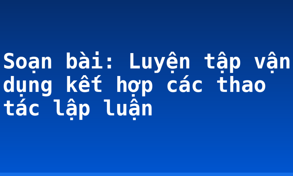 Soạn bài: Luyện tập vận dụng kết hợp các thao tác lập luận