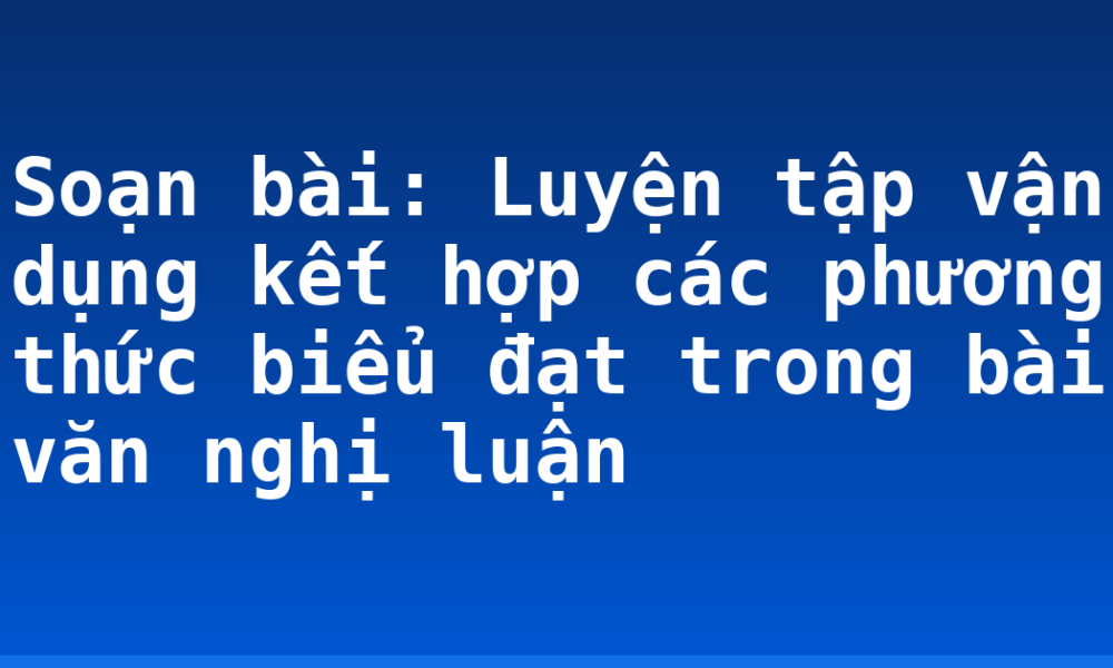 Soạn bài: Luyện tập vận dụng kết hợp các phương thức biểu đạt trong bài văn nghị luận