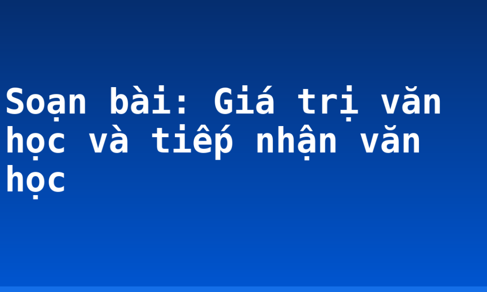 Soạn bài: Giá trị văn học và tiếp nhận văn học