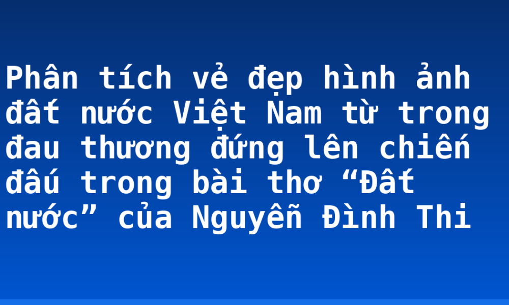 Phân tích vẻ đẹp hình ảnh đất nước Việt Nam từ trong đau thương đứng lên chiến đấu trong bài thơ “Đất nước” của Nguyễn Đình Thi