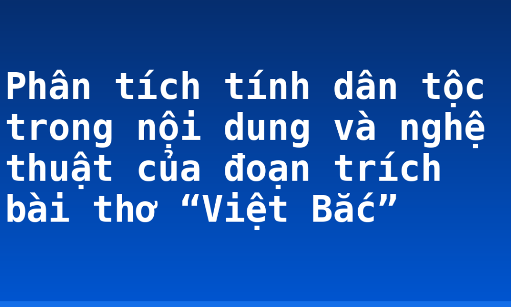 Phân tích tính dân tộc trong nội dung và nghệ thuật của đoạn trích bài thơ “Việt Bắc”