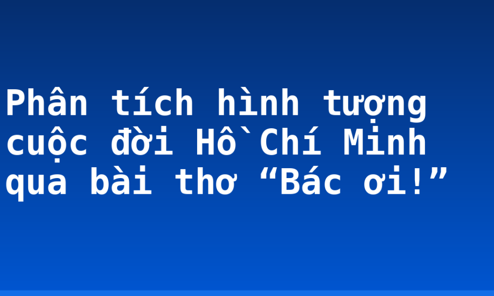 Phân tích hình tượng cuộc đời Hồ Chí Minh qua bài thơ “Bác ơi!”