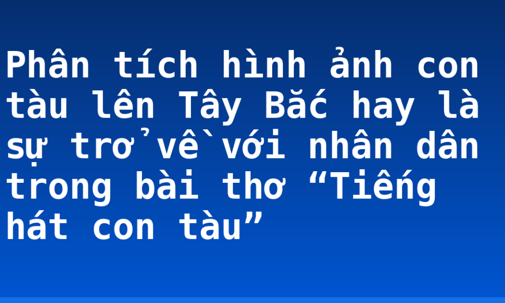 Phân tích hình ảnh con tàu lên Tây Bắc hay là sự trở về với nhân dân trong bài thơ “Tiếng hát con tàu”