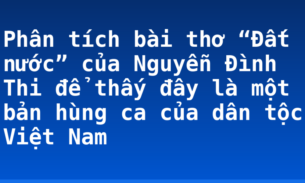 Phân tích bài thơ “Đất nước” của Nguyễn Đình Thi để thấy đây là một bản hùng ca của dân tộc Việt Nam