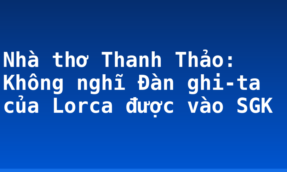Nhà thơ Thanh Thảo: Không nghĩ Đàn ghi-ta của Lorca được vào SGK