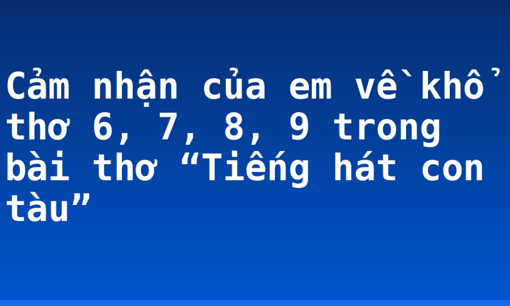 Cảm nhận của em về khổ thơ 6, 7, 8, 9 trong bài thơ “Tiếng hát con tàu”