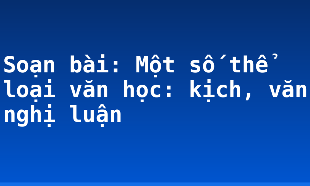 Soạn bài: Một số thể loại văn học: kịch, văn nghị luận