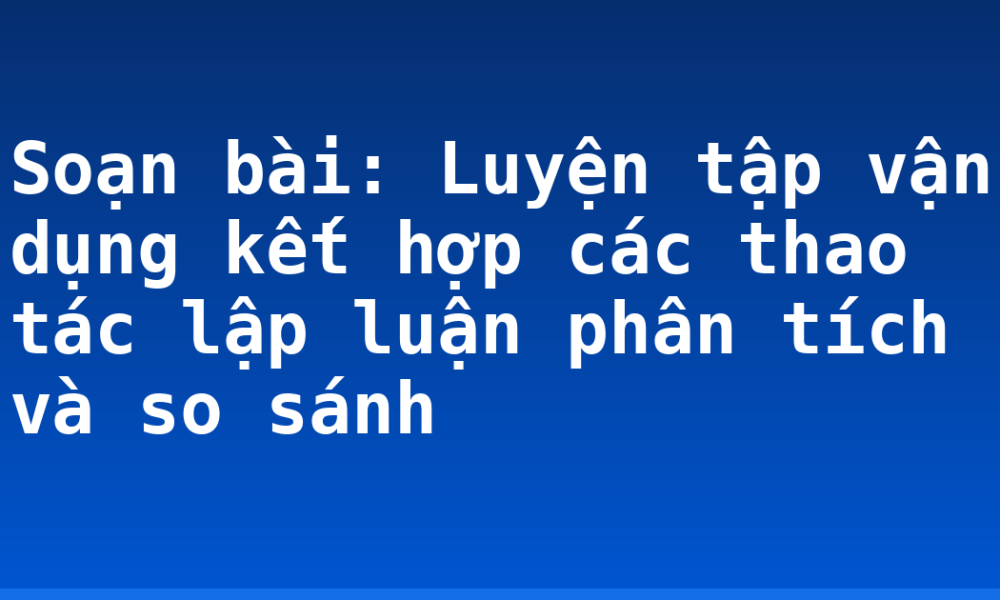 Soạn bài: Luyện tập vận dụng kết hợp các thao tác lập luận phân tích và so sánh