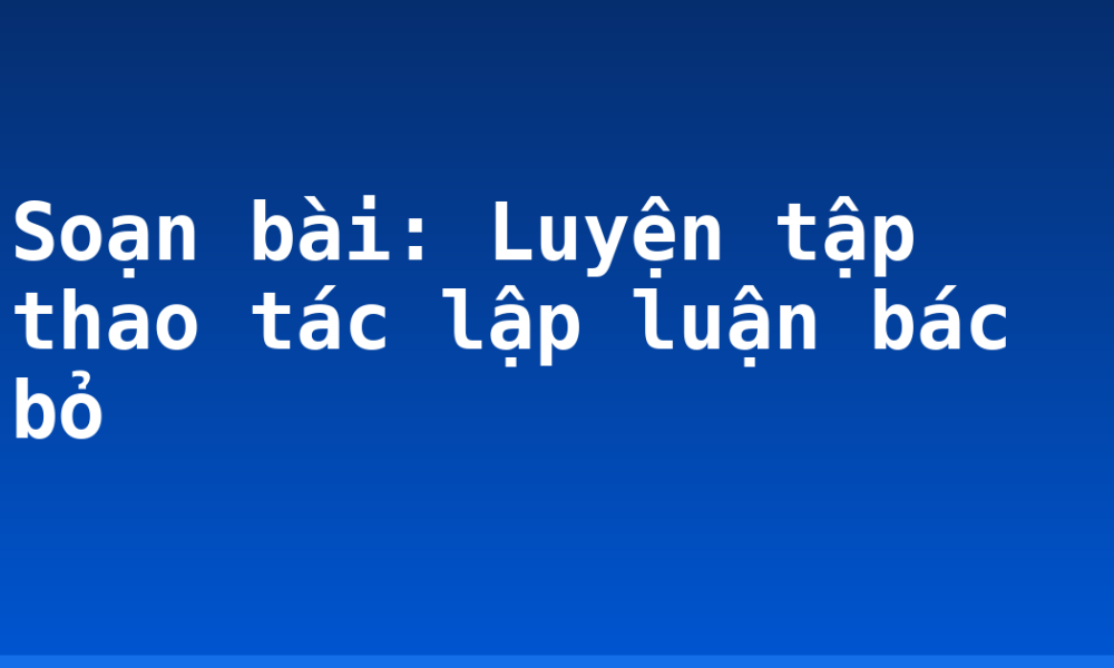 Soạn bài: Luyện tập thao tác lập luận bác bỏ