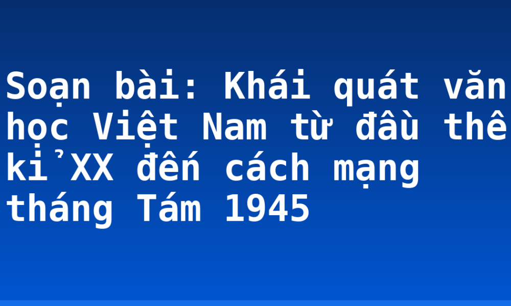Soạn bài: Khái quát văn học Việt Nam từ đầu thế kỉ XX đến cách mạng tháng Tám 1945