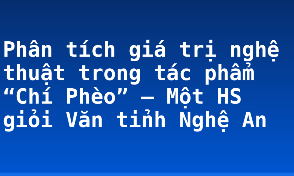 Phân tích giá trị nghệ thuật trong tác phẩm “Chí Phèo” – Một HS giỏi Văn tỉnh Nghệ An