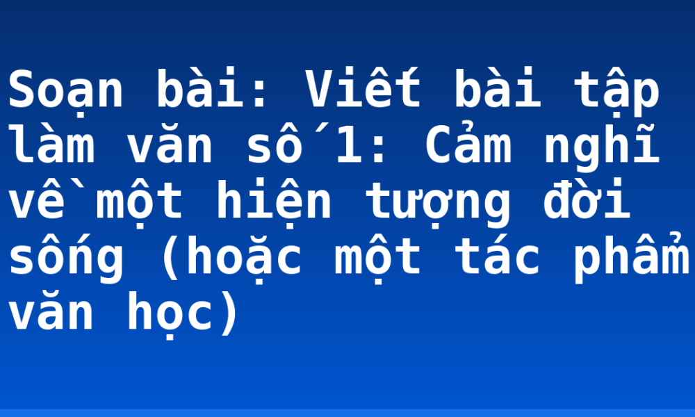 Soạn bài: Viết bài tập làm văn số 1: Cảm nghĩ về một hiện tượng đời sống (hoặc một tác phẩm văn học)
