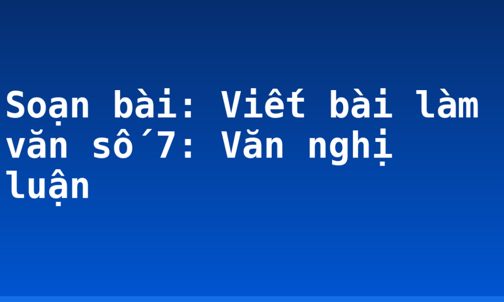 Soạn bài: Viết bài làm văn số 7: Văn nghị luận