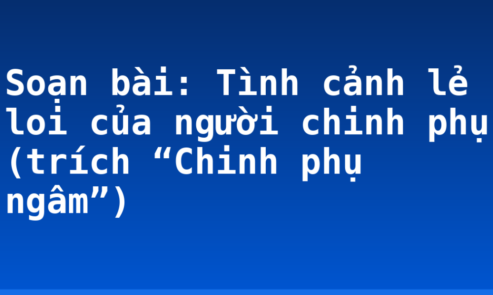 Soạn bài: Tình cảnh lẻ loi của người chinh phụ (trích “Chinh phụ ngâm”)
