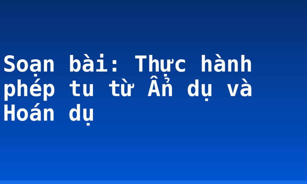 Soạn bài: Thực hành phép tu từ Ẩn dụ và Hoán dụ