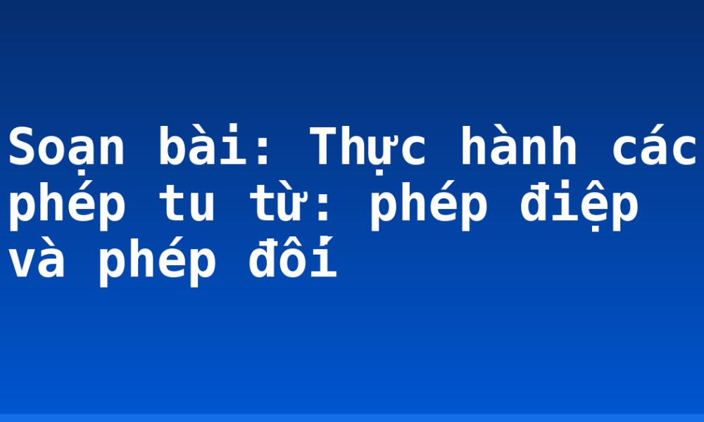 Soạn bài: Thực hành các phép tu từ: phép điệp và phép đối