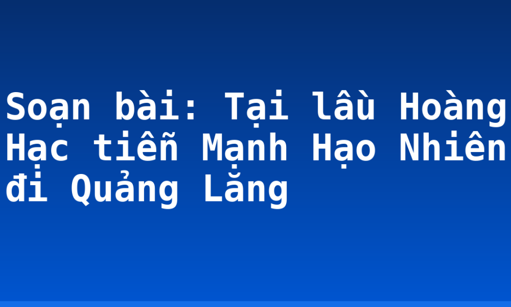 Soạn bài: Tại lầu Hoàng Hạc tiễn Mạnh Hạo Nhiên đi Quảng Lăng