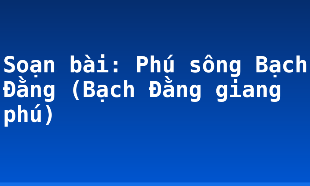Soạn bài: Phú sông Bạch Đằng (Bạch Đằng giang phú)