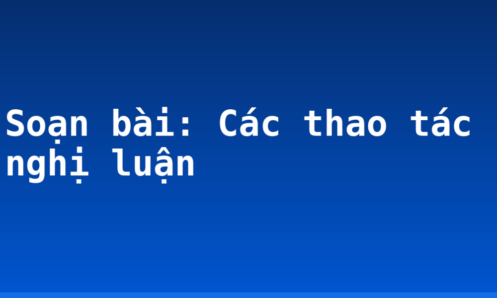Soạn bài: Các thao tác nghị luận