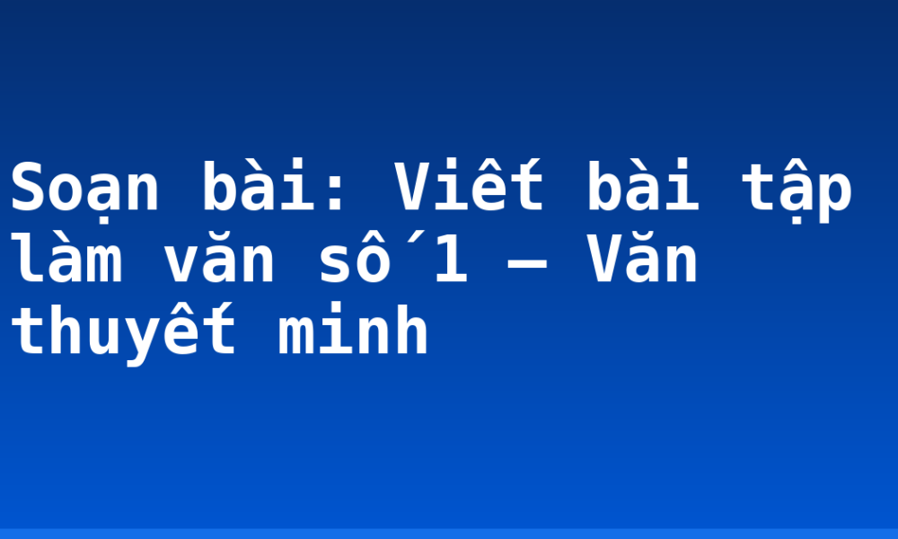 Soạn bài: Viết bài tập làm văn số 1 – Văn thuyết minh