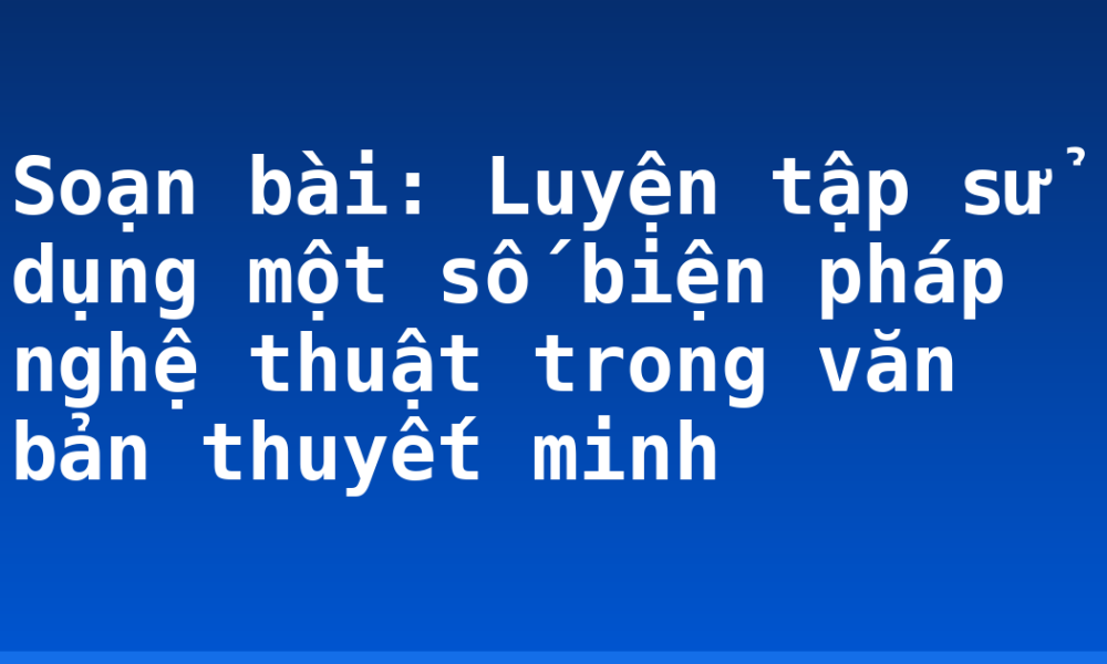 Soạn bài: Luyện tập sử dụng một số biện pháp nghệ thuật trong văn bản thuyết minh