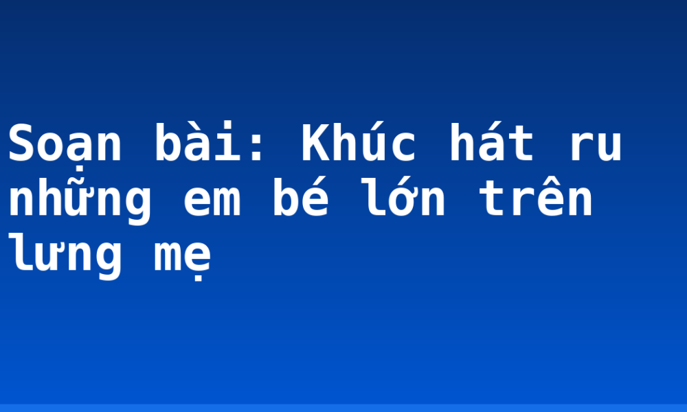 Soạn bài: Khúc hát ru những em bé lớn trên lưng mẹ