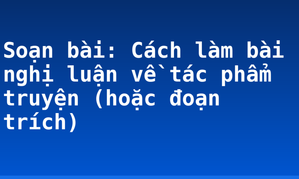 Soạn bài: Cách làm bài nghị luận về tác phẩm truyện (hoặc đoạn trích)