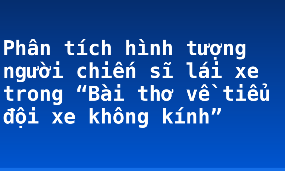 Phân tích hình tượng người chiến sĩ lái xe trong “Bài thơ về tiểu đội xe không kính”