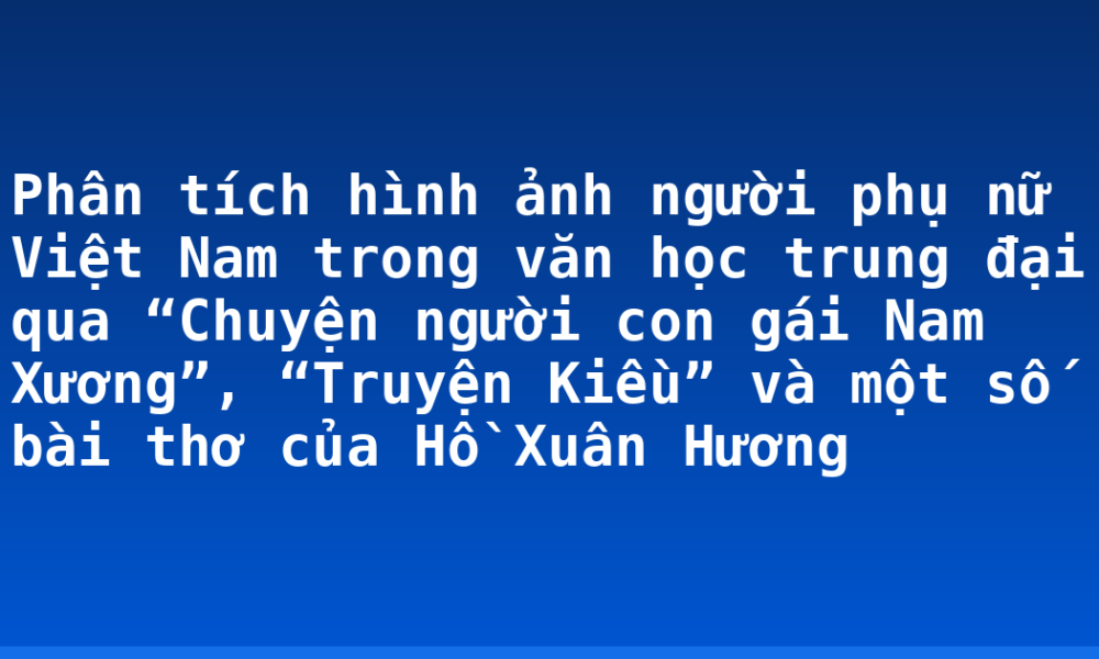 Phân tích hình ảnh người phụ nữ Việt Nam trong văn học trung đại qua “Chuyện người con gái Nam Xương”, “Truyện Kiều” và một số bài thơ của Hồ Xuân Hương