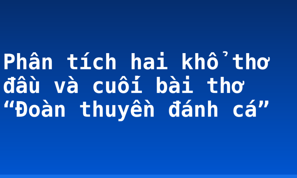 Phân tích hai khổ thơ đầu và cuối bài thơ “Đoàn thuyền đánh cá”