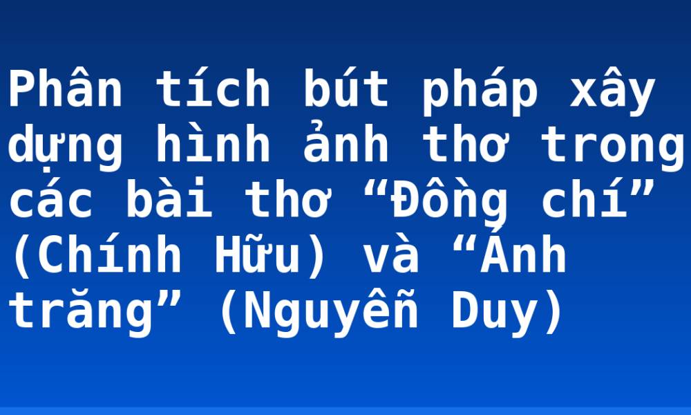 Phân tích bút pháp xây dựng hình ảnh thơ trong các bài thơ “Đồng chí” (Chính Hữu) và “Ánh trăng” (Nguyễn Duy)