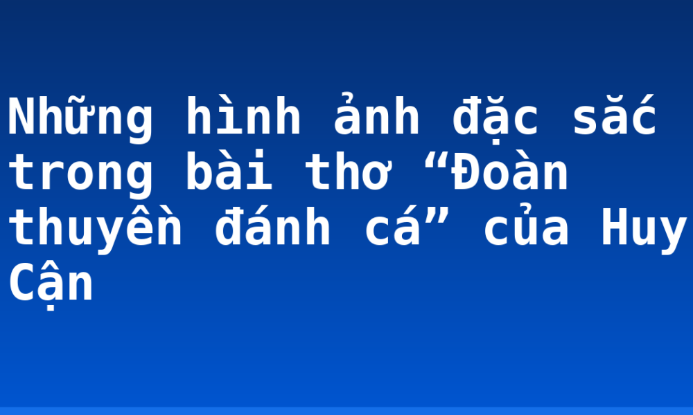 Những hình ảnh đặc sắc trong bài thơ “Đoàn thuyền đánh cá” của Huy Cận