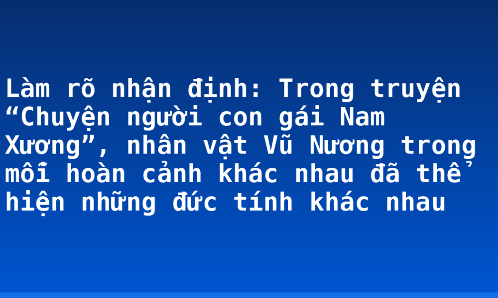 Làm rõ nhận định: Trong truyện “Chuyện người con gái Nam Xương”, nhân vật Vũ Nương trong mỗi hoàn cảnh khác nhau đã thể hiện những đức tính khác nhau