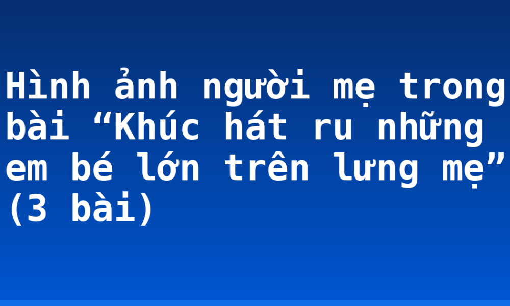 Hình ảnh người mẹ trong bài “Khúc hát ru những em bé lớn trên lưng mẹ” (3 bài)