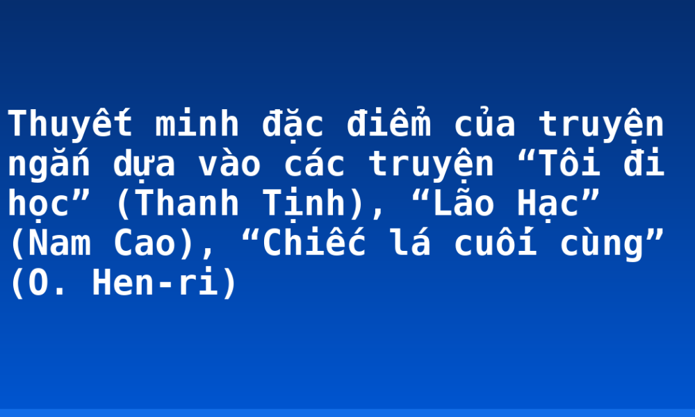 Thuyết minh đặc điểm của truyện ngắn dựa vào các truyện “Tôi đi học” (Thanh Tịnh), “Lão Hạc” (Nam Cao), “Chiếc lá cuối cùng” (O. Hen-ri)