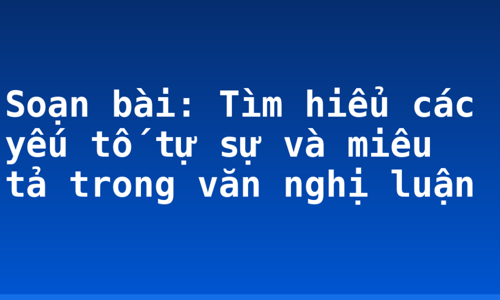 Soạn bài: Tìm hiểu các yếu tố tự sự và miêu tả trong văn nghị luận
