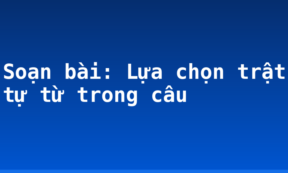 Soạn bài: Lựa chọn trật tự từ trong câu