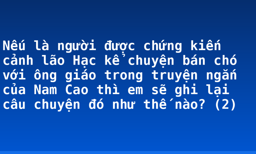 Nếu là người được chứng kiến cảnh lão Hạc kể chuyện bán chó với ông giáo trong truyện ngắn của Nam Cao thì em sẽ ghi lại câu chuyện đó như thế nào? (2)