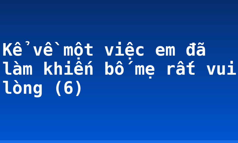 Kể về một việc em đã làm khiến bố mẹ rất vui lòng (6)