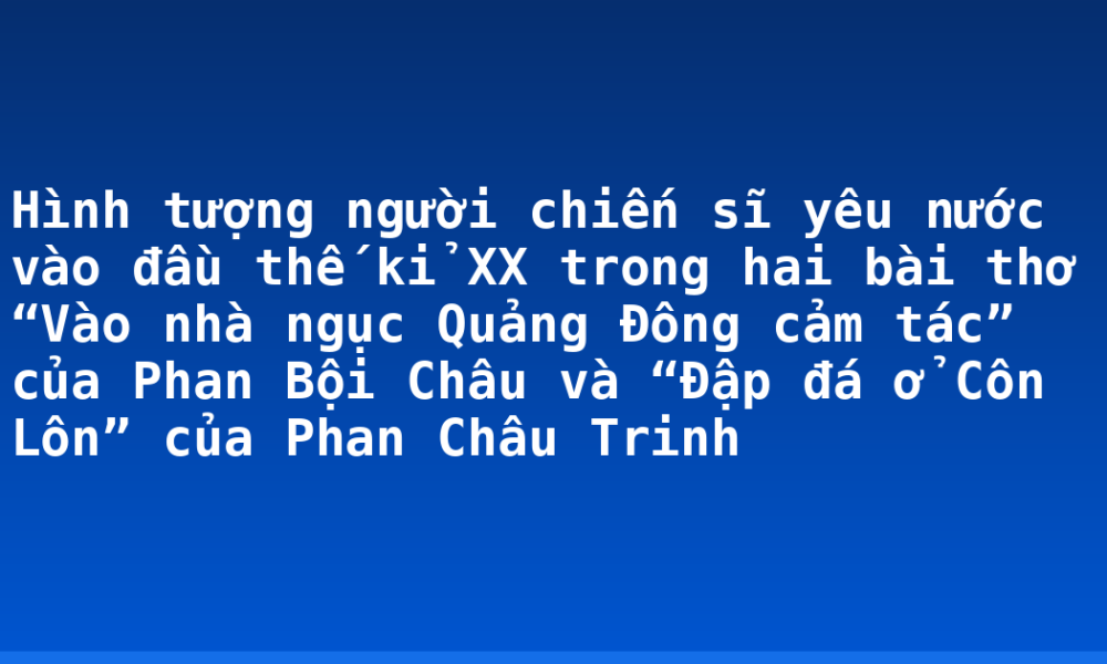 Hình tượng người chiến sĩ yêu nước vào đầu thế kỉ XX trong hai bài thơ “Vào nhà ngục Quảng Đông cảm tác” của Phan Bội Châu và “Đập đá ở Côn Lôn” của Phan Châu Trinh