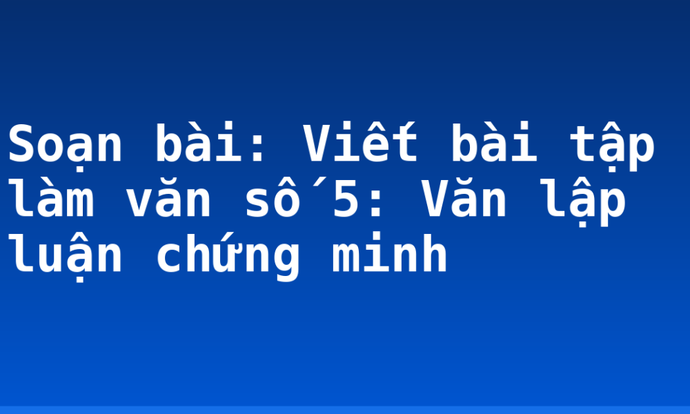 Soạn bài: Viết bài tập làm văn số 5: Văn lập luận chứng minh