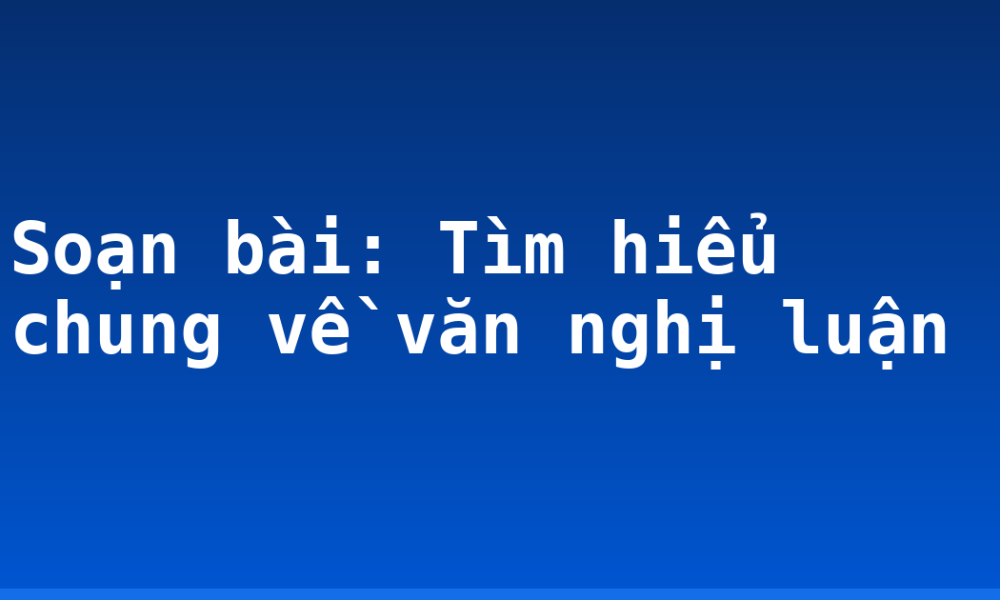 Soạn bài: Tìm hiểu chung về văn nghị luận