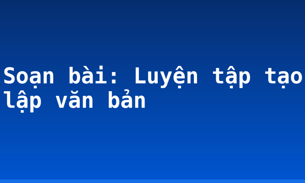 Soạn bài: Luyện tập tạo lập văn bản