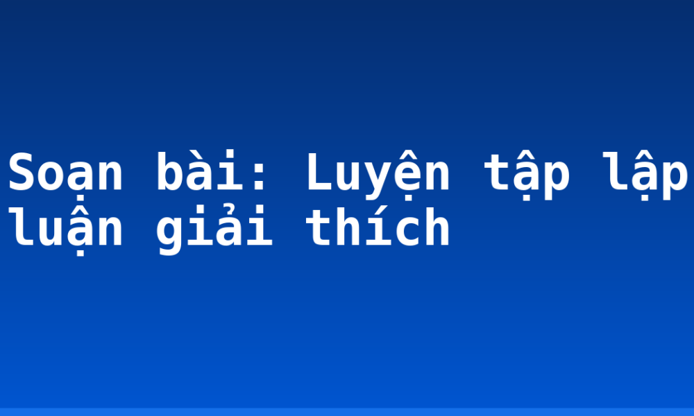 Soạn bài: Luyện tập lập luận giải thích