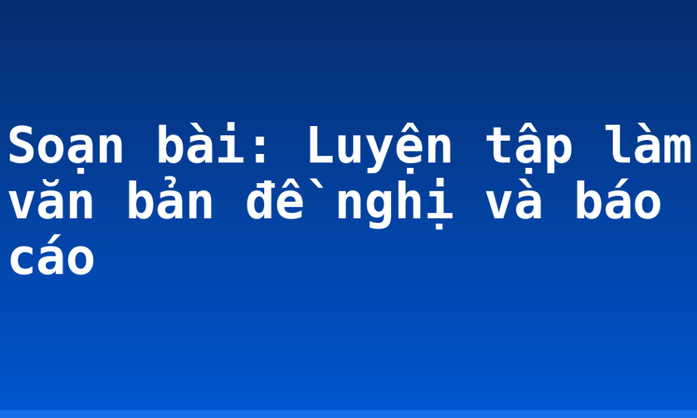Soạn bài: Luyện tập làm văn bản đề nghị và báo cáo